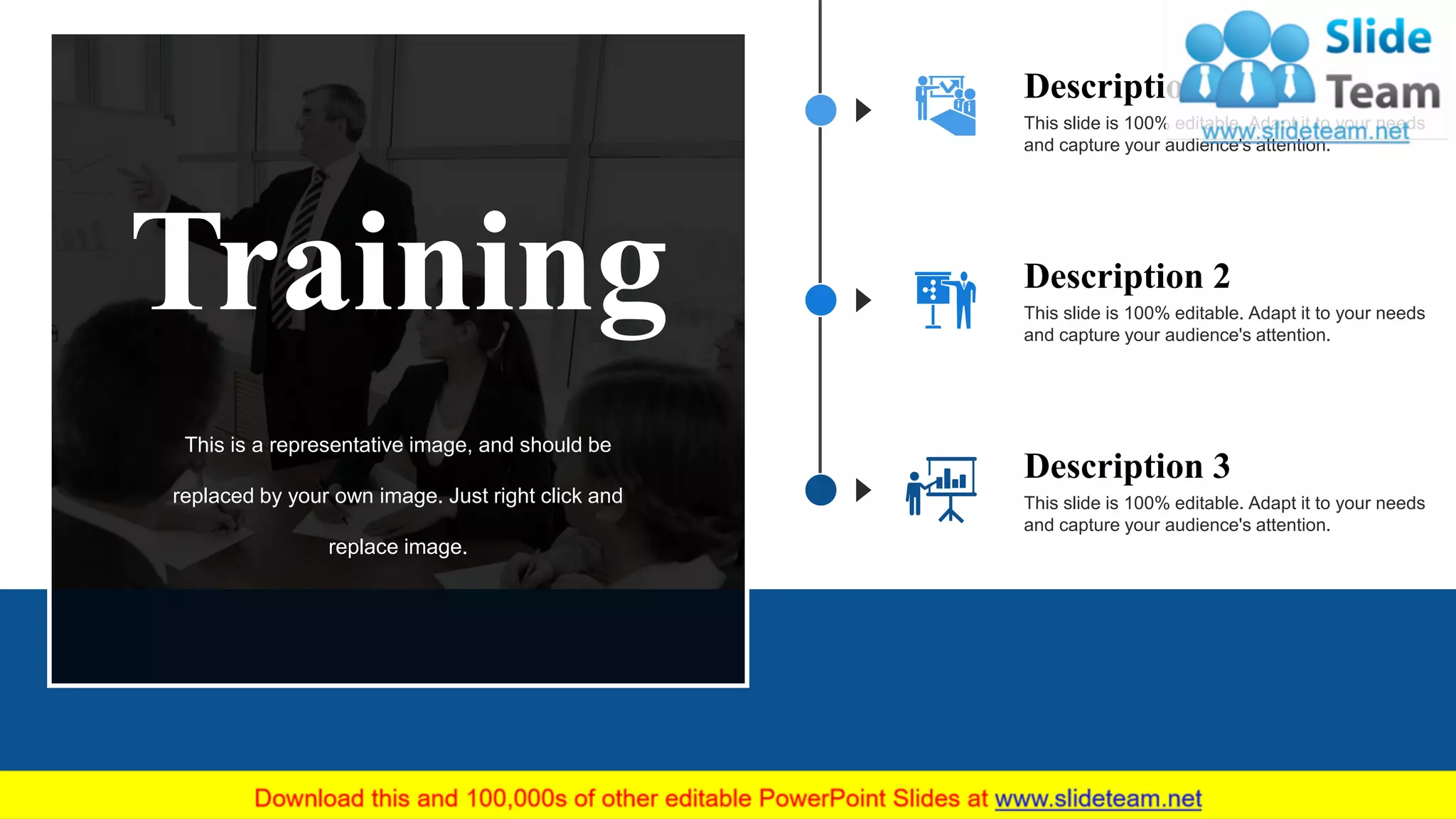 This slide is 100% editable. Adapt it to your needs
and capture your audience's attention.
Description 1
This slide is 100% editable. Adapt it to your needs
and capture your audience's attention.
Description 3
This slide is 100% editable. Adapt it to your needs
and capture your audience's attention.
Description 2
Training
This is a representative image, and should be
replaced by your own image. Just right click and
replace image.
12
 