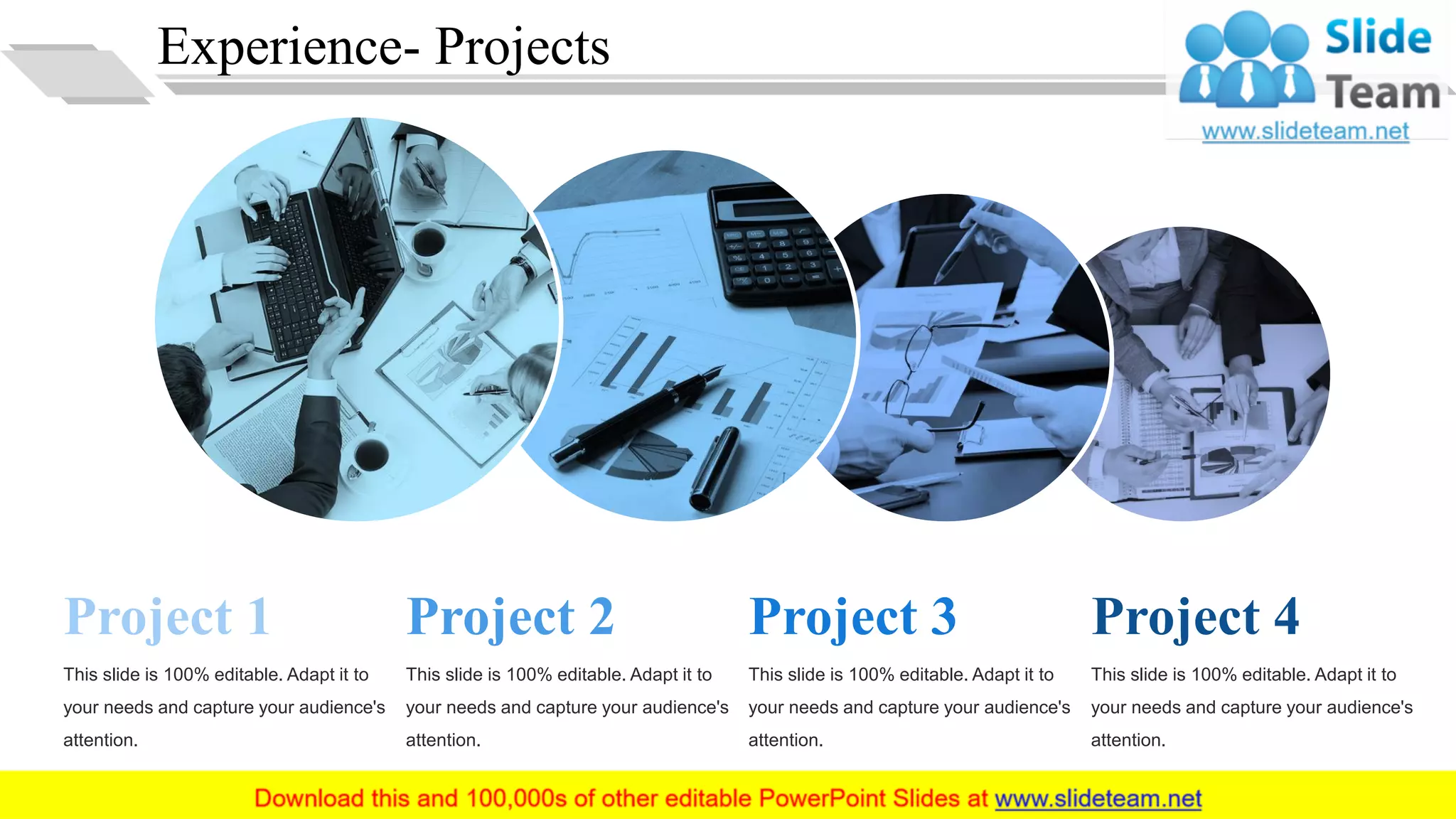 Experience- Projects
Project 1
This slide is 100% editable. Adapt it to
your needs and capture your audience's
attention.
Project 2
This slide is 100% editable. Adapt it to
your needs and capture your audience's
attention.
Project 3
This slide is 100% editable. Adapt it to
your needs and capture your audience's
attention.
Project 4
This slide is 100% editable. Adapt it to
your needs and capture your audience's
attention.
13
 