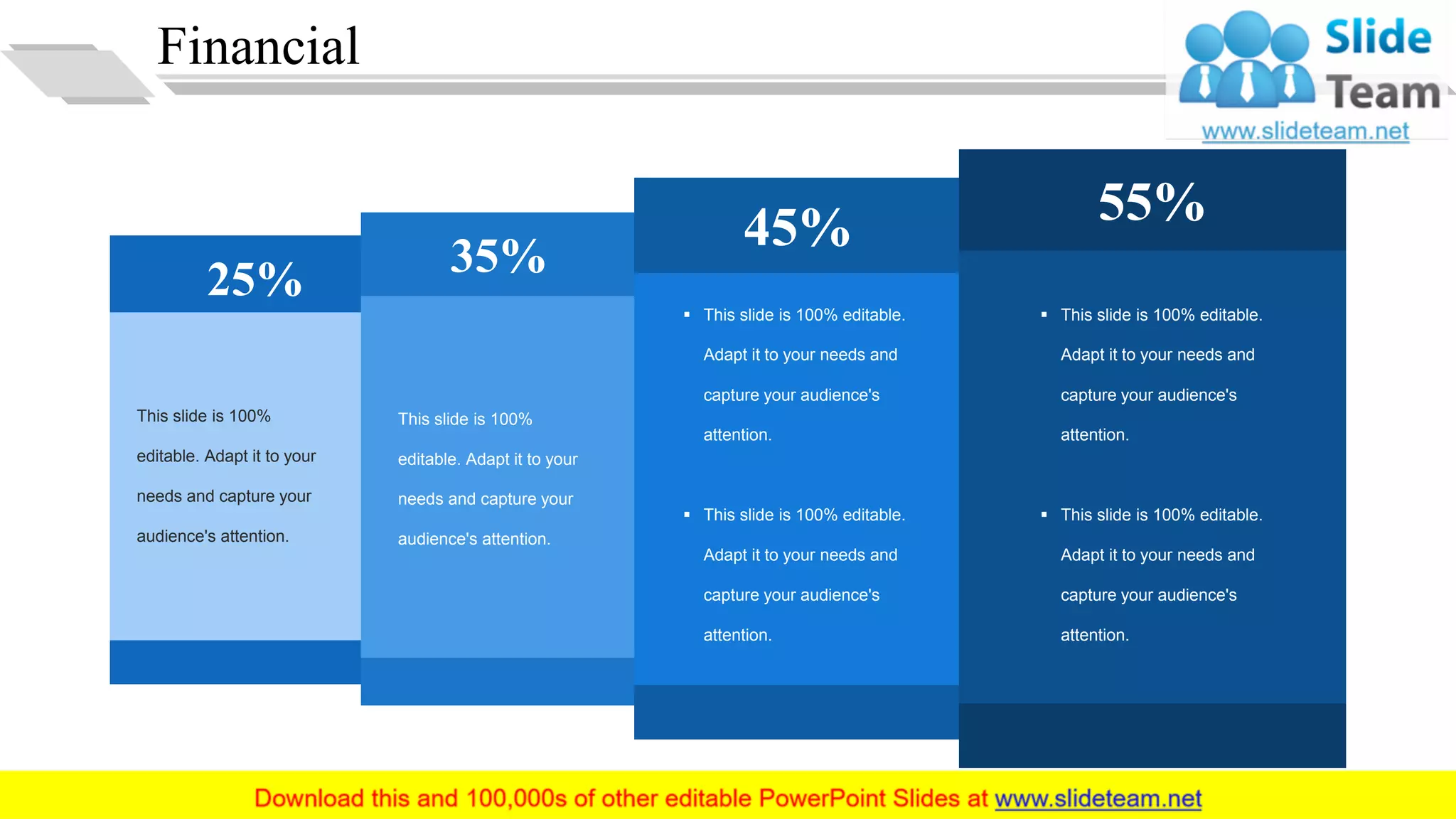 Financial
25% 35%
45% 55%
This slide is 100%
editable. Adapt it to your
needs and capture your
audience's attention.
This slide is 100%
editable. Adapt it to your
needs and capture your
audience's attention.
▪ This slide is 100% editable.
Adapt it to your needs and
capture your audience's
attention.
▪ This slide is 100% editable.
Adapt it to your needs and
capture your audience's
attention.
▪ This slide is 100% editable.
Adapt it to your needs and
capture your audience's
attention.
▪ This slide is 100% editable.
Adapt it to your needs and
capture your audience's
attention.
29
 
