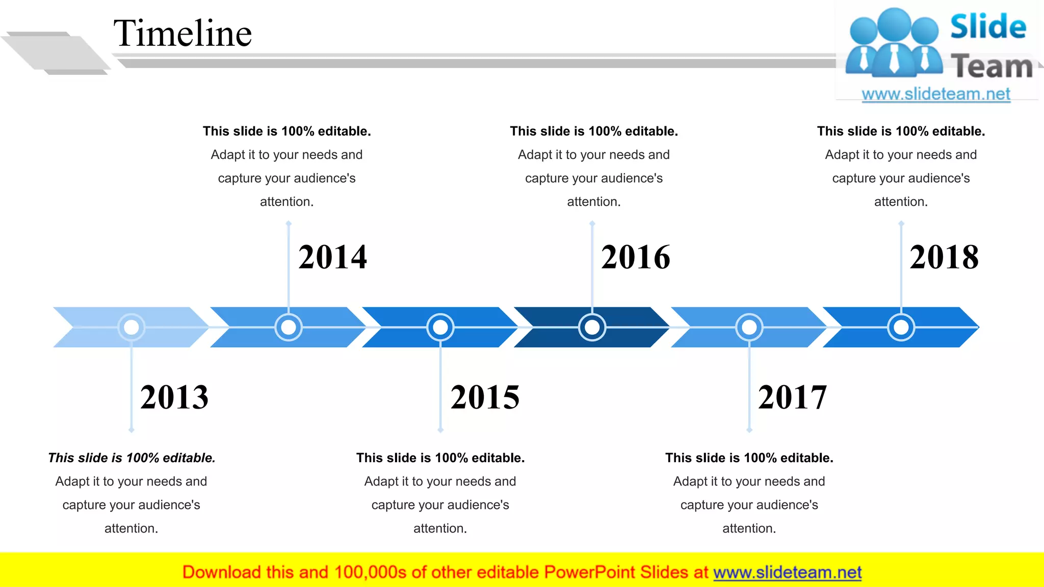 Timeline
2018
2017
20162014
20152013
This slide is 100% editable.
Adapt it to your needs and
capture your audience's
attention.
This slide is 100% editable.
Adapt it to your needs and
capture your audience's
attention.
This slide is 100% editable.
Adapt it to your needs and
capture your audience's
attention.
This slide is 100% editable.
Adapt it to your needs and
capture your audience's
attention.
This slide is 100% editable.
Adapt it to your needs and
capture your audience's
attention.
This slide is 100% editable.
Adapt it to your needs and
capture your audience's
attention.
32
 