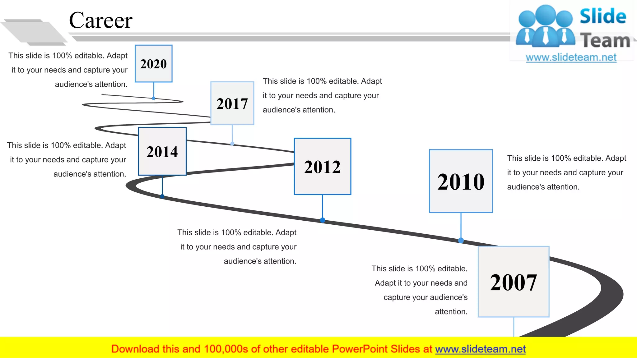 Career
This slide is 100% editable.
Adapt it to your needs and
capture your audience's
attention.
This slide is 100% editable. Adapt
it to your needs and capture your
audience's attention.
This slide is 100% editable. Adapt
it to your needs and capture your
audience's attention.
This slide is 100% editable. Adapt
it to your needs and capture your
audience's attention.
This slide is 100% editable. Adapt
it to your needs and capture your
audience's attention.
This slide is 100% editable. Adapt
it to your needs and capture your
audience's attention.
2007
2010
2012
2014
2017
2020
5
 