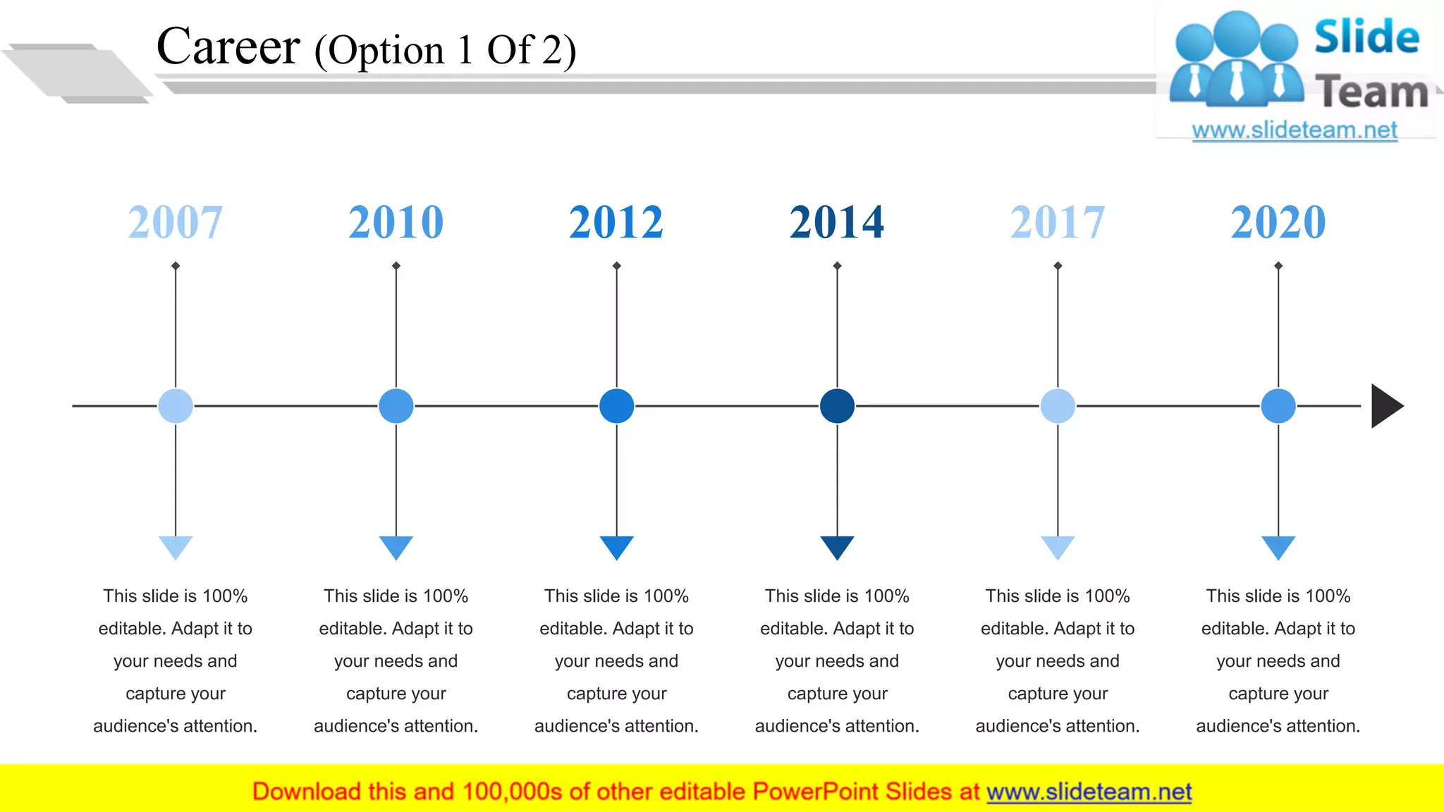 Career (Option 1 Of 2)
This slide is 100%
editable. Adapt it to
your needs and
capture your
audience's attention.
2007
This slide is 100%
editable. Adapt it to
your needs and
capture your
audience's attention.
2010
This slide is 100%
editable. Adapt it to
your needs and
capture your
audience's attention.
2012
This slide is 100%
editable. Adapt it to
your needs and
capture your
audience's attention.
2014
This slide is 100%
editable. Adapt it to
your needs and
capture your
audience's attention.
2017
This slide is 100%
editable. Adapt it to
your needs and
capture your
audience's attention.
2020
6
 