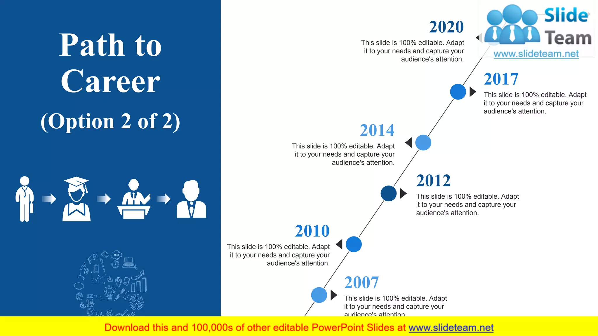 Path to
Career
(Option 2 of 2)
This slide is 100% editable. Adapt
it to your needs and capture your
audience's attention.
2012
This slide is 100% editable. Adapt
it to your needs and capture your
audience's attention.
2007
This slide is 100% editable. Adapt
it to your needs and capture your
audience's attention.
2017
This slide is 100% editable. Adapt
it to your needs and capture your
audience's attention.
2010
This slide is 100% editable. Adapt
it to your needs and capture your
audience's attention.
2014
This slide is 100% editable. Adapt
it to your needs and capture your
audience's attention.
2020
7
 