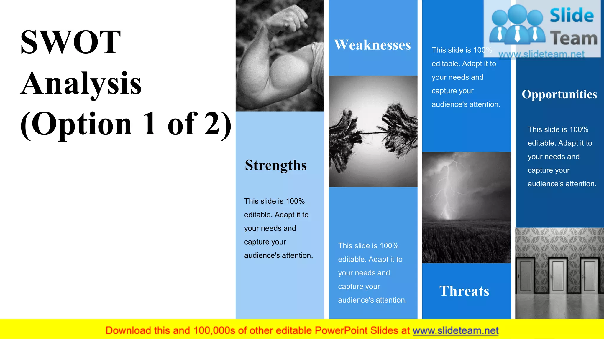 Strengths
This slide is 100%
editable. Adapt it to
your needs and
capture your
audience's attention.
Weaknesses
This slide is 100%
editable. Adapt it to
your needs and
capture your
audience's attention.
This slide is 100%
editable. Adapt it to
your needs and
capture your
audience's attention.
Threats
Opportunities
This slide is 100%
editable. Adapt it to
your needs and
capture your
audience's attention.
SWOT
Analysis
(Option 1 of 2)
8
 