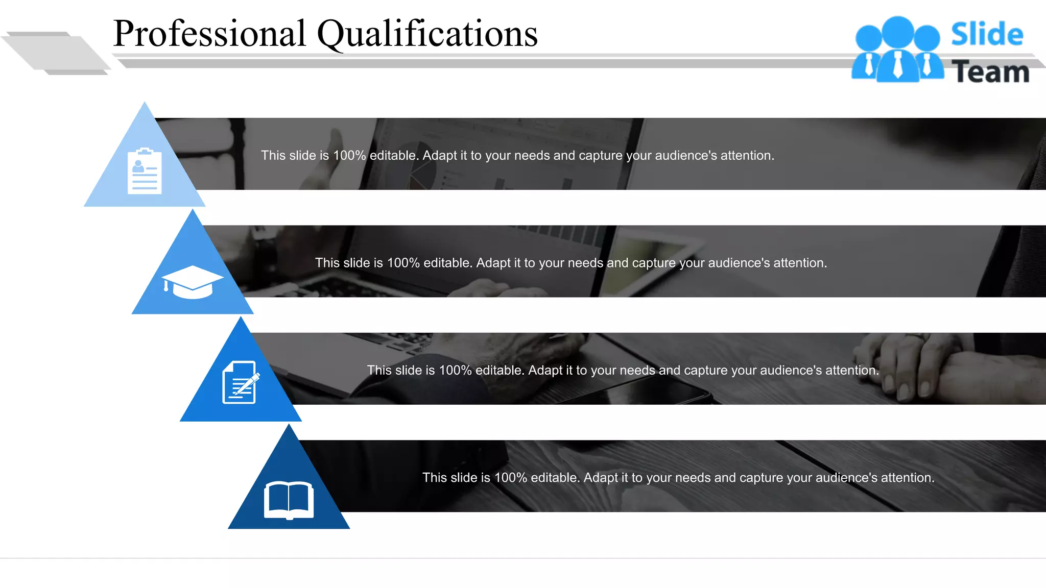 Professional Qualifications
This slide is 100% editable. Adapt it to your needs and capture your audience's attention.
This slide is 100% editable. Adapt it to your needs and capture your audience's attention.
This slide is 100% editable. Adapt it to your needs and capture your audience's attention.
This slide is 100% editable. Adapt it to your needs and capture your audience's attention.
10
 