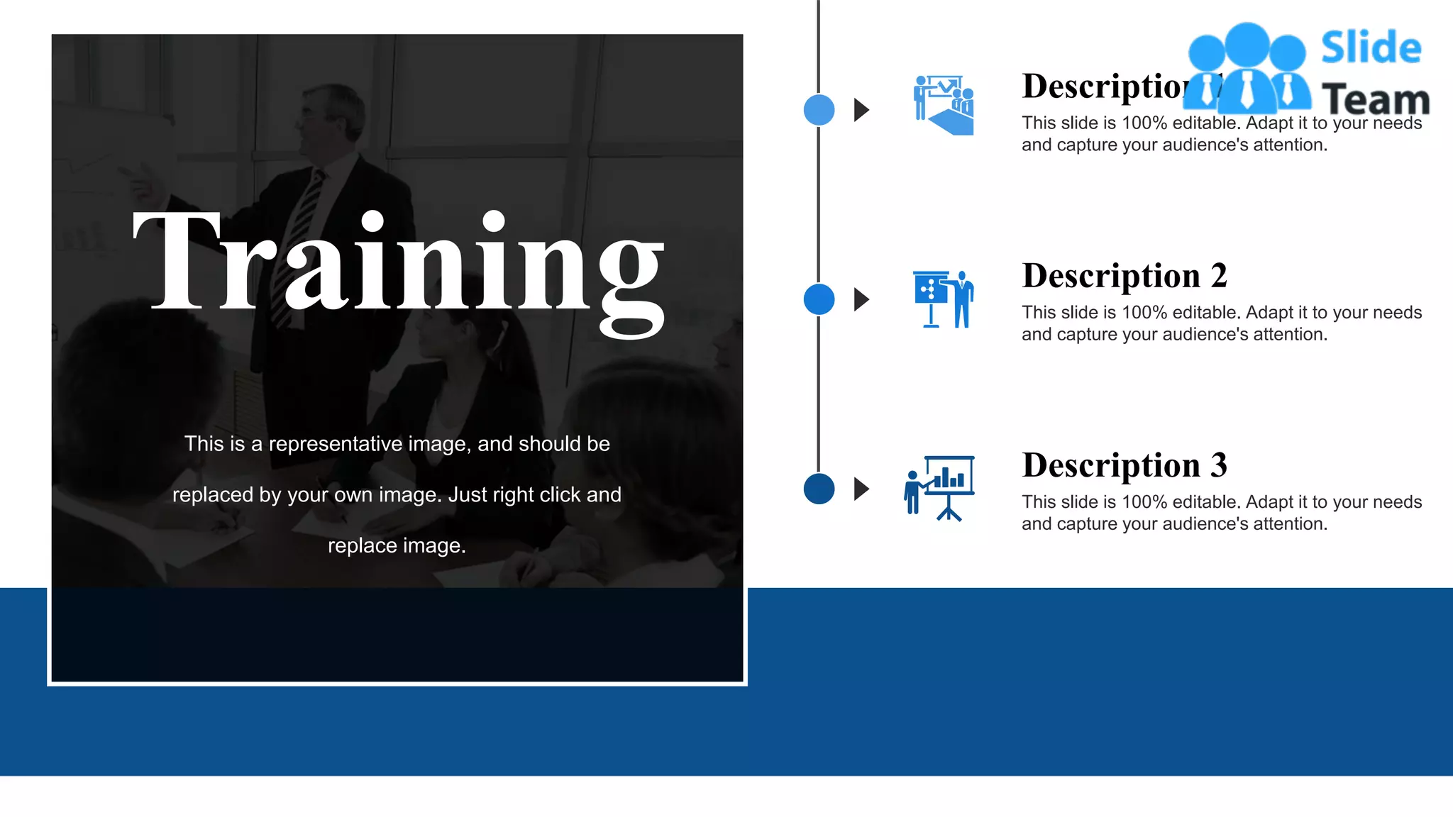 This slide is 100% editable. Adapt it to your needs
and capture your audience's attention.
Description 1
This slide is 100% editable. Adapt it to your needs
and capture your audience's attention.
Description 3
This slide is 100% editable. Adapt it to your needs
and capture your audience's attention.
Description 2
Training
This is a representative image, and should be
replaced by your own image. Just right click and
replace image.
12
 