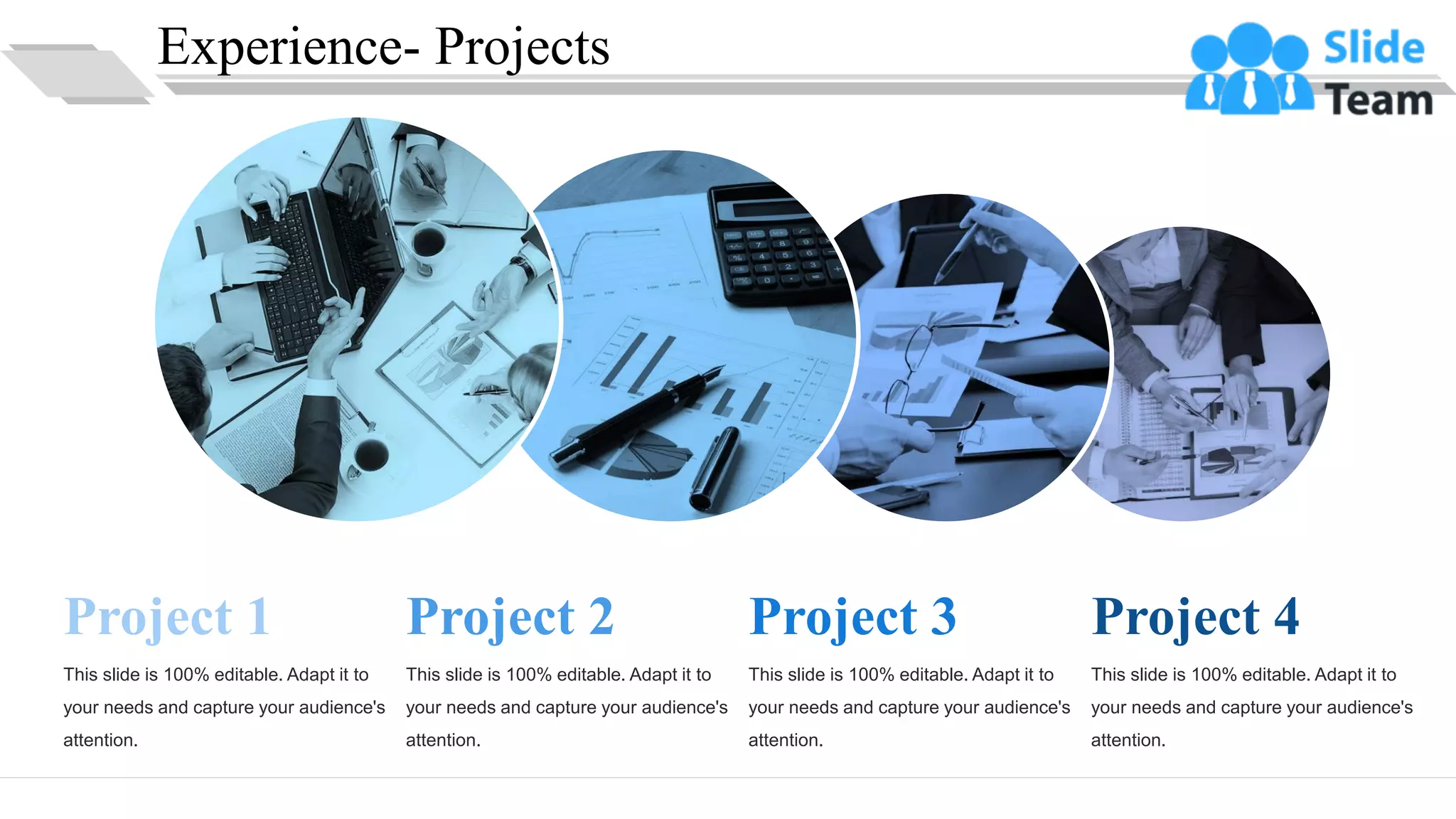 Experience- Projects
Project 1
This slide is 100% editable. Adapt it to
your needs and capture your audience's
attention.
Project 2
This slide is 100% editable. Adapt it to
your needs and capture your audience's
attention.
Project 3
This slide is 100% editable. Adapt it to
your needs and capture your audience's
attention.
Project 4
This slide is 100% editable. Adapt it to
your needs and capture your audience's
attention.
13
 