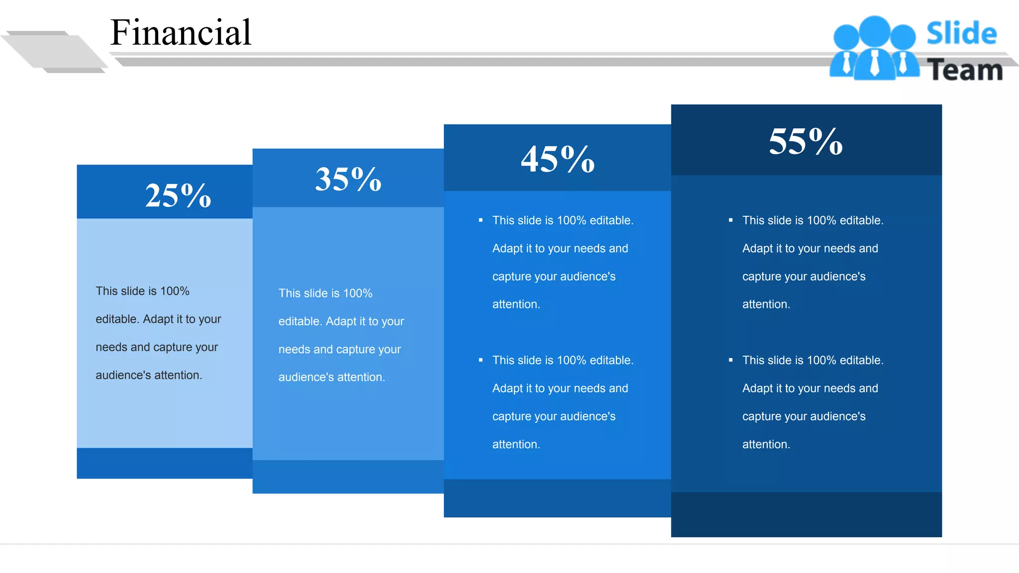Financial
25% 35%
45% 55%
This slide is 100%
editable. Adapt it to your
needs and capture your
audience's attention.
This slide is 100%
editable. Adapt it to your
needs and capture your
audience's attention.
▪ This slide is 100% editable.
Adapt it to your needs and
capture your audience's
attention.
▪ This slide is 100% editable.
Adapt it to your needs and
capture your audience's
attention.
▪ This slide is 100% editable.
Adapt it to your needs and
capture your audience's
attention.
▪ This slide is 100% editable.
Adapt it to your needs and
capture your audience's
attention.
29
 