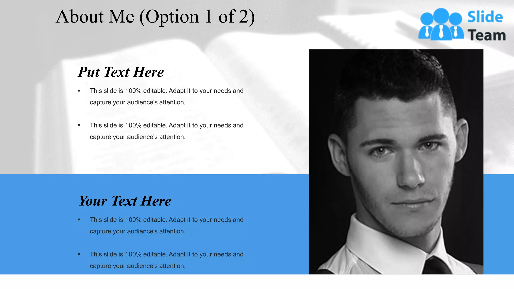 Your Text Here
▪ This slide is 100% editable. Adapt it to your needs and
capture your audience's attention.
▪ This slide is 100% editable. Adapt it to your needs and
capture your audience's attention.
Put Text Here
▪ This slide is 100% editable. Adapt it to your needs and
capture your audience's attention.
▪ This slide is 100% editable. Adapt it to your needs and
capture your audience's attention.
About Me (Option 1 of 2)
3
 