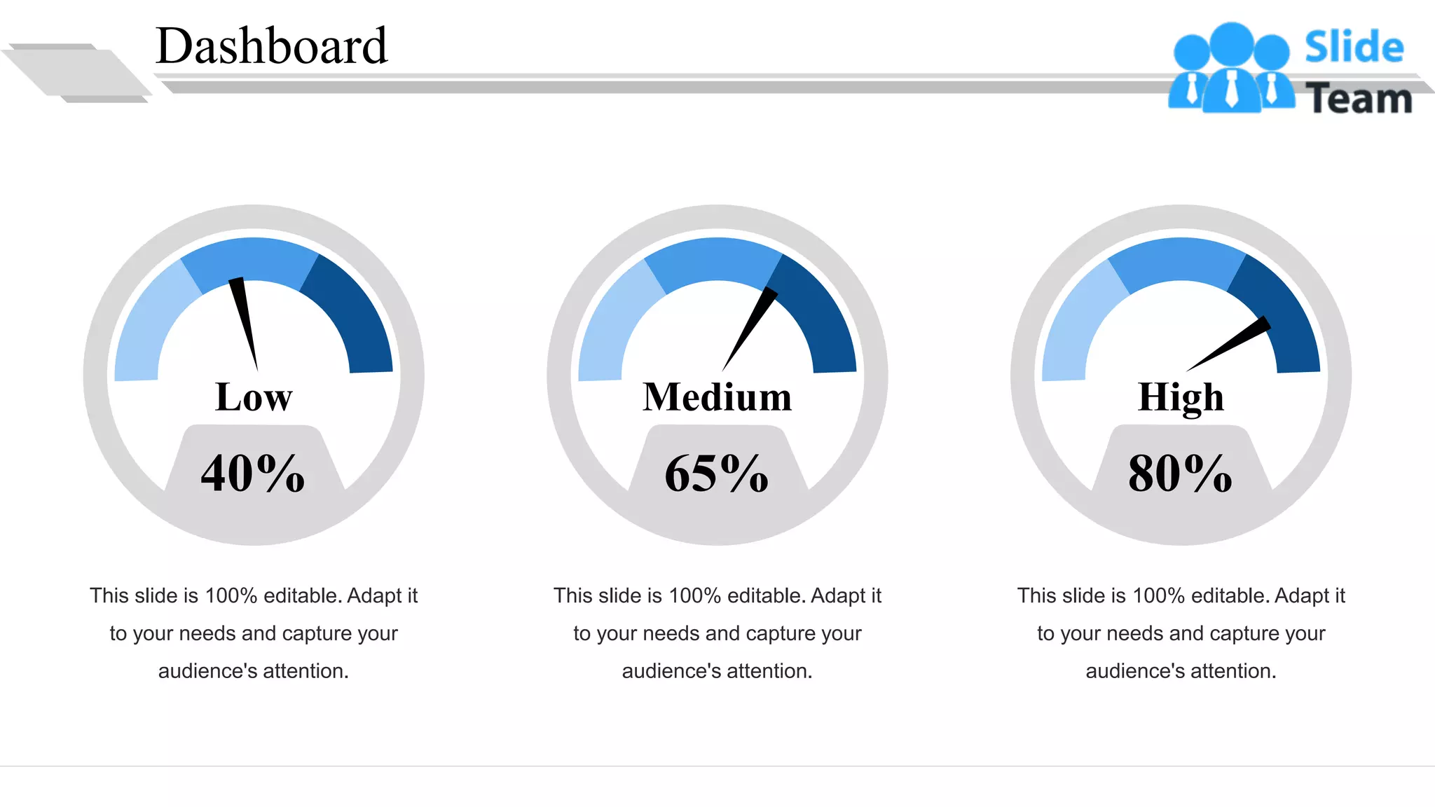 Dashboard
31
This slide is 100% editable. Adapt it
to your needs and capture your
audience's attention.
40%
Low
This slide is 100% editable. Adapt it
to your needs and capture your
audience's attention.
65%
Medium
This slide is 100% editable. Adapt it
to your needs and capture your
audience's attention.
80%
High
 