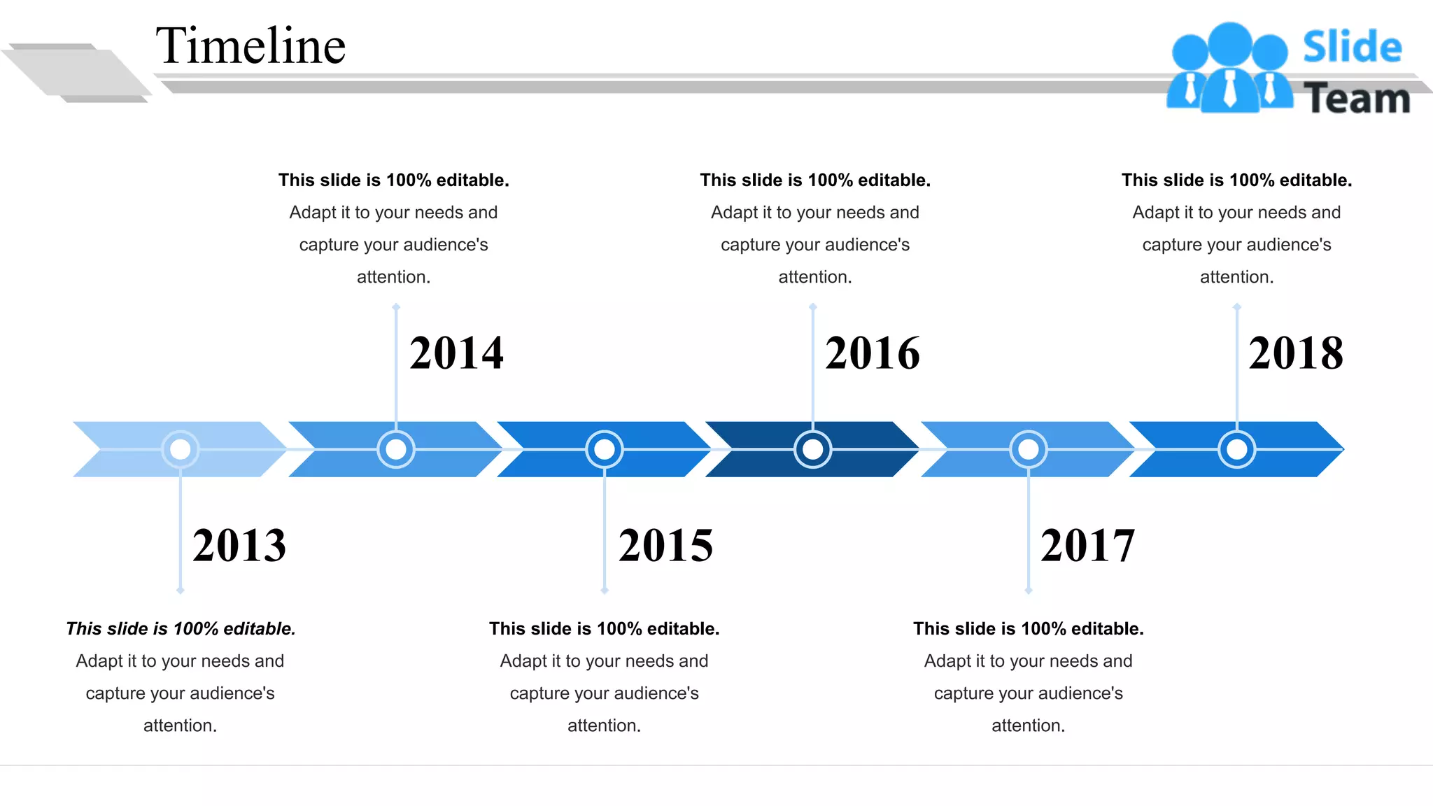 Timeline
2018
2017
2016
2014
2015
2013
This slide is 100% editable.
Adapt it to your needs and
capture your audience's
attention.
This slide is 100% editable.
Adapt it to your needs and
capture your audience's
attention.
This slide is 100% editable.
Adapt it to your needs and
capture your audience's
attention.
This slide is 100% editable.
Adapt it to your needs and
capture your audience's
attention.
This slide is 100% editable.
Adapt it to your needs and
capture your audience's
attention.
This slide is 100% editable.
Adapt it to your needs and
capture your audience's
attention.
32
 