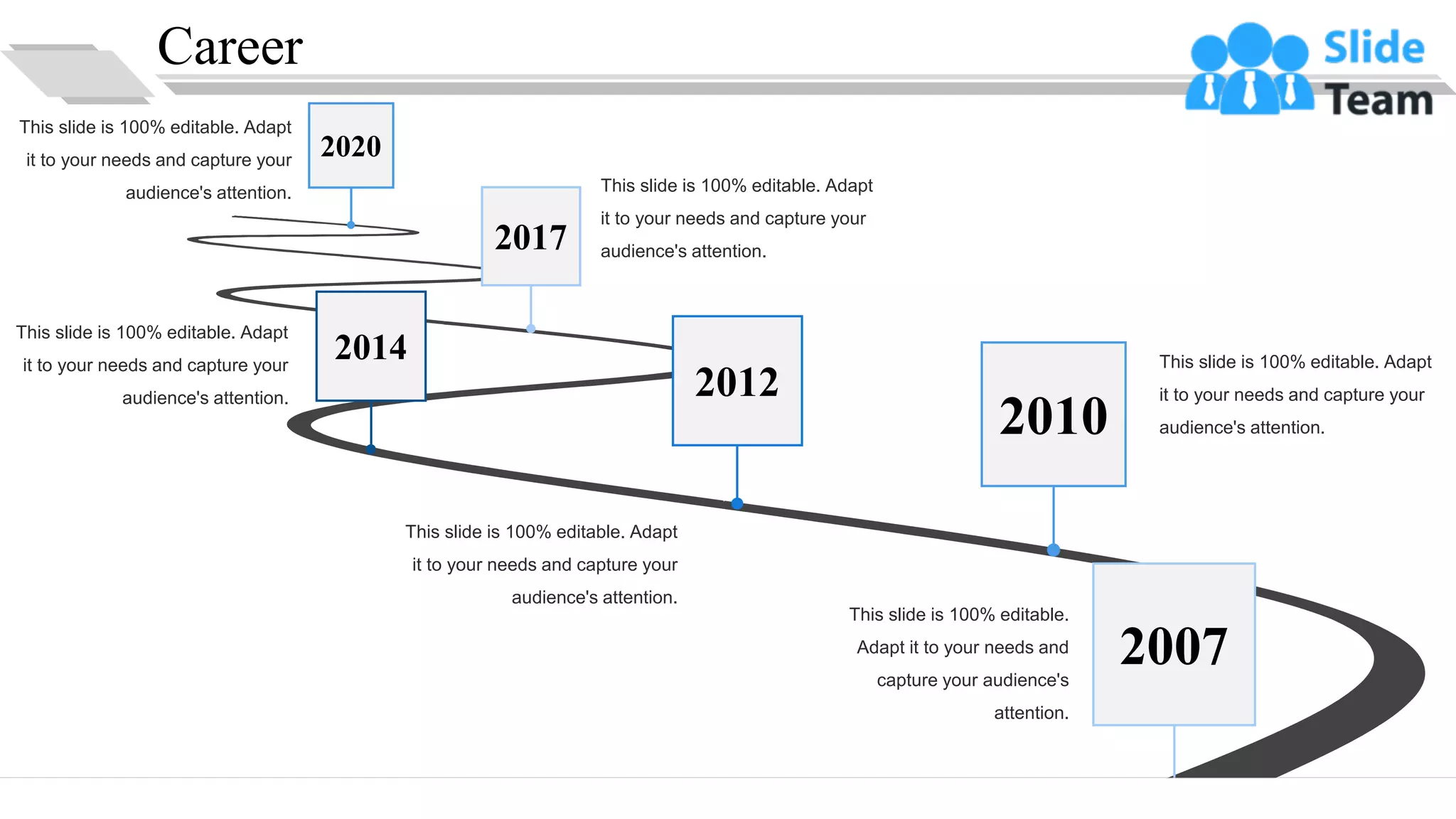 Career
This slide is 100% editable.
Adapt it to your needs and
capture your audience's
attention.
This slide is 100% editable. Adapt
it to your needs and capture your
audience's attention.
This slide is 100% editable. Adapt
it to your needs and capture your
audience's attention.
This slide is 100% editable. Adapt
it to your needs and capture your
audience's attention.
This slide is 100% editable. Adapt
it to your needs and capture your
audience's attention.
This slide is 100% editable. Adapt
it to your needs and capture your
audience's attention.
2007
2010
2012
2014
2017
2020
5
 