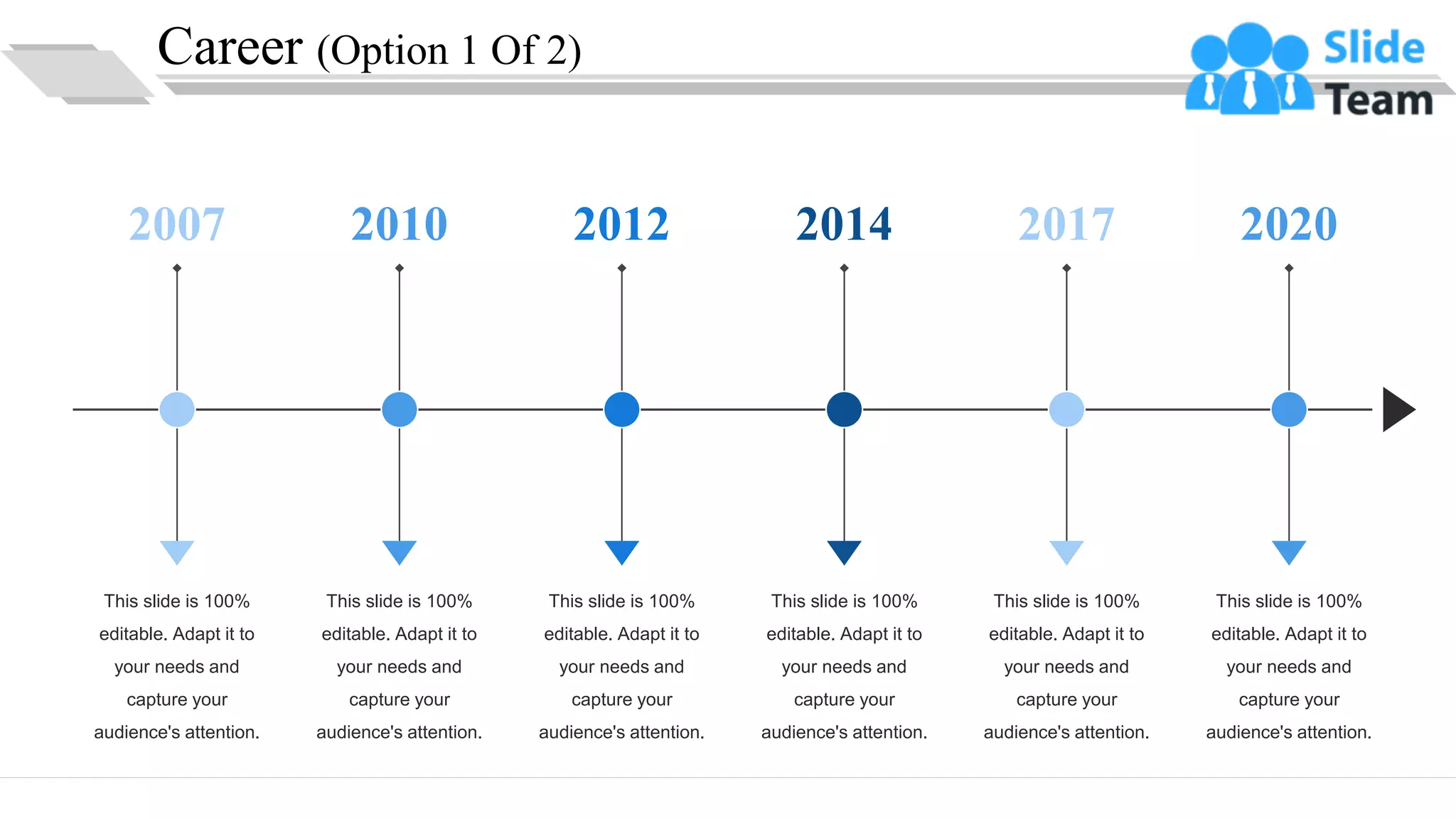 Career (Option 1 Of 2)
This slide is 100%
editable. Adapt it to
your needs and
capture your
audience's attention.
2007
This slide is 100%
editable. Adapt it to
your needs and
capture your
audience's attention.
2010
This slide is 100%
editable. Adapt it to
your needs and
capture your
audience's attention.
2012
This slide is 100%
editable. Adapt it to
your needs and
capture your
audience's attention.
2014
This slide is 100%
editable. Adapt it to
your needs and
capture your
audience's attention.
2017
This slide is 100%
editable. Adapt it to
your needs and
capture your
audience's attention.
2020
6
 
