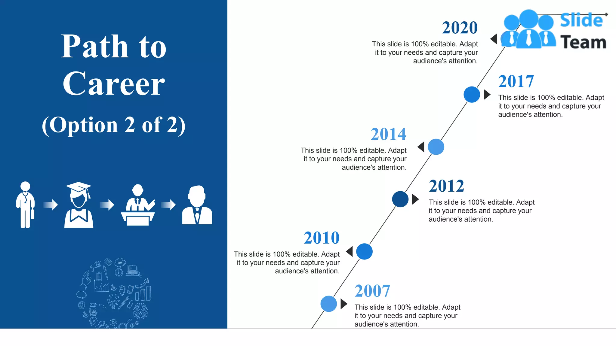 Path to
Career
(Option 2 of 2)
This slide is 100% editable. Adapt
it to your needs and capture your
audience's attention.
2012
This slide is 100% editable. Adapt
it to your needs and capture your
audience's attention.
2007
This slide is 100% editable. Adapt
it to your needs and capture your
audience's attention.
2017
This slide is 100% editable. Adapt
it to your needs and capture your
audience's attention.
2010
This slide is 100% editable. Adapt
it to your needs and capture your
audience's attention.
2014
This slide is 100% editable. Adapt
it to your needs and capture your
audience's attention.
2020
7
 