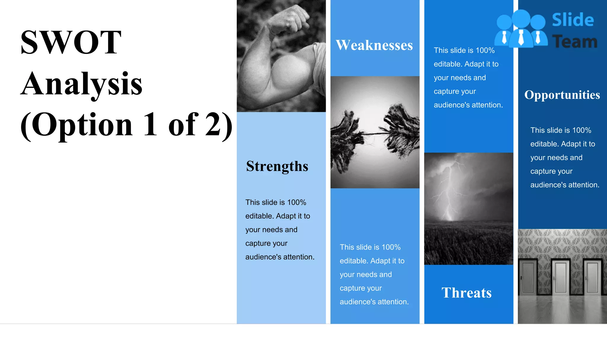 Strengths
This slide is 100%
editable. Adapt it to
your needs and
capture your
audience's attention.
Weaknesses
This slide is 100%
editable. Adapt it to
your needs and
capture your
audience's attention.
This slide is 100%
editable. Adapt it to
your needs and
capture your
audience's attention.
Threats
Opportunities
This slide is 100%
editable. Adapt it to
your needs and
capture your
audience's attention.
SWOT
Analysis
(Option 1 of 2)
8
 