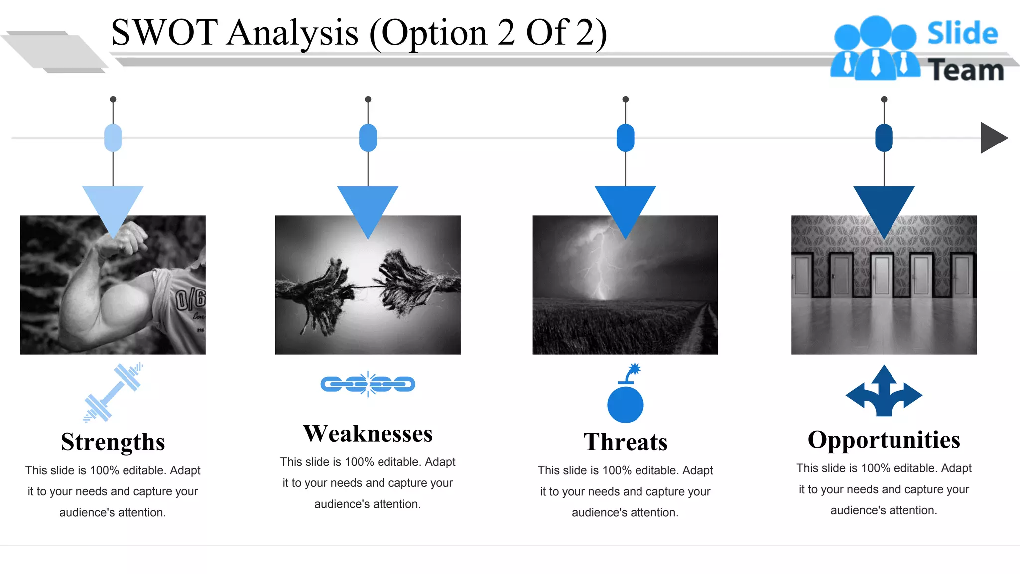 SWOT Analysis (Option 2 Of 2)
Strengths
This slide is 100% editable. Adapt
it to your needs and capture your
audience's attention.
Weaknesses
This slide is 100% editable. Adapt
it to your needs and capture your
audience's attention.
Opportunities
This slide is 100% editable. Adapt
it to your needs and capture your
audience's attention.
Threats
This slide is 100% editable. Adapt
it to your needs and capture your
audience's attention.
9
 