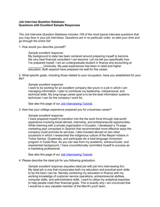 Job Interview Question Database:
Questions with Excellent Sample Responses


The Job Interview Question Database includes 109 of the most typical interview questions that
you may face in your job interviews. Questions are in no particular order, so take your time and
go through the entire list!

1. How would you describe yourself?

       Sample excellent response:
       My background to date has been centered around preparing myself to become
       the very best financial consultant I can become. Let me tell you specifically how
       I've prepared myself. I am an undergraduate student in finance and accounting at
       _________ University. My past experiences has been in retail and higher
       education. Both aspects have prepared me well for this career.

2. What specific goals, including those related to your occupation, have you established for your
life?

       Sample excellent response:
       I want to be working for an excellent company like yours in a job in which I am
       managing information. I plan to contribute my leadership, interpersonal, and
       technical skills. My long-range career goal is to be the best information systems
       technician I can for the company I work for.

       See also this page of our Job Interviewing Tutorial.

3. How has your college experience prepared you for a business career?

       Sample excellent response:
       I have prepared myself to transition into the the work force through real-world
       experience involving travel abroad, internship, and entrepreneurial opportunities.
       While interning with a private organization in Ecuador, I developed a 15-page
       marketing plan composed in Spanish that recommended more effective ways the
       company could promote its services. I also traveled abroad on two other
       occasions in which I researched the indigenous culture of the Mayan Indians in
       Todos Santos, Guatemala, and participate din a total language immersion
       program in Costa Rica. As you can see from my academic, extracurricular, and
       experiential background, I have unconditionally committed myself to success as
       a marketing professional.

       See also this page of our Job Interviewing Tutorial.

4. Please describe the ideal job for you following graduation.

       Sample excellent response (equates ideal job with job he's interviewing for):
       My ideal job is one that incorporates both my education and practical work skills
       to be the best I can be. Namely combining my education in finance with my
       working knowledge of customer service operations, entrepreneurial abilities,
       computer skills, and administrative skills. I want to utilize my analytical expertise
       to help people meet their financial goals. This is exactly why I am convinced that
       I would be a very valuable member of the Merrill Lynch team.
 