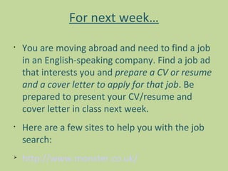 For next week…
•
    You are moving abroad and need to find a job
    in an English-speaking company. Find a job ad
    that interests you and prepare a CV or resume
    and a cover letter to apply for that job. Be
    prepared to present your CV/resume and
    cover letter in class next week.
•
    Here are a few sites to help you with the job
    search:

    http://www.monster.co.uk/
 
