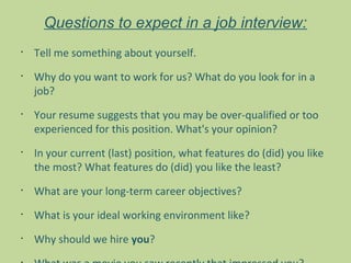 Questions to expect in a job interview:
•
    Tell me something about yourself.
•
    Why do you want to work for us? What do you look for in a
    job?
•
    Your resume suggests that you may be over-qualified or too
    experienced for this position. What's your opinion?
•
    In your current (last) position, what features do (did) you like
    the most? What features do (did) you like the least?
•
    What are your long-term career objectives?
•
    What is your ideal working environment like?
•
    Why should we hire you?
 