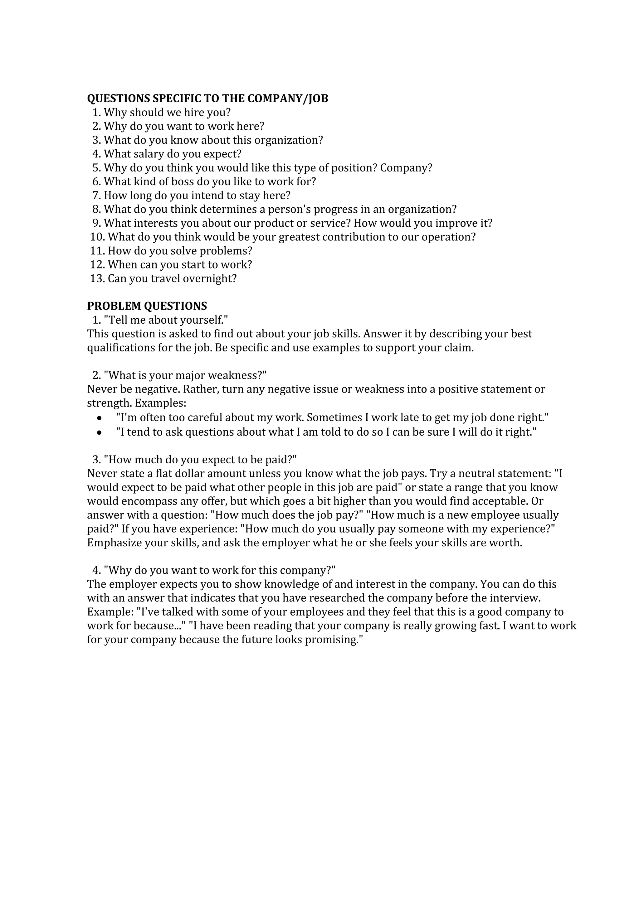 QUESTIONS SPECIFIC TO THE COMPANY/JOB
1. Why should we hire you?
2. Why do you want to work here?
3. What do you know about this organization?
4. What salary do you expect?
5. Why do you think you would like this type of position? Company?
6. What kind of boss do you like to work for?
7. How long do you intend to stay here?
8. What do you think determines a person's progress in an organization?
9. What interests you about our product or service? How would you improve it?
10. What do you think would be your greatest contribution to our operation?
11. How do you solve problems?
12. When can you start to work?
13. Can you travel overnight?
PROBLEM QUESTIONS
1. "Tell me about yourself."
This question is asked to find out about your job skills. Answer it by describing your best
qualifications for the job. Be specific and use examples to support your claim.
2. "What is your major weakness?"
Never be negative. Rather, turn any negative issue or weakness into a positive statement or
strength. Examples:
"I'm often too careful about my work. Sometimes I work late to get my job done right."
"I tend to ask questions about what I am told to do so I can be sure I will do it right."
3. "How much do you expect to be paid?"
Never state a flat dollar amount unless you know what the job pays. Try a neutral statement: "I
would expect to be paid what other people in this job are paid" or state a range that you know
would encompass any offer, but which goes a bit higher than you would find acceptable. Or
answer with a question: "How much does the job pay?" "How much is a new employee usually
paid?" If you have experience: "How much do you usually pay someone with my experience?"
Emphasize your skills, and ask the employer what he or she feels your skills are worth.
4. "Why do you want to work for this company?"
The employer expects you to show knowledge of and interest in the company. You can do this
with an answer that indicates that you have researched the company before the interview.
Example: "I've talked with some of your employees and they feel that this is a good company to
work for because..." "I have been reading that your company is really growing fast. I want to work
for your company because the future looks promising."
 