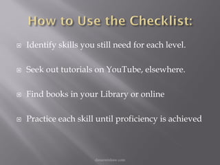    Identify skills you still need for each level.

   Seek out tutorials on YouTube, elsewhere.

   Find books in your Library or online

   Practice each skill until proficiency is achieved



                       danarmishaw.com
 