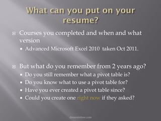    Courses you completed and when and what
    version
       Advanced Microsoft Excel 2010 taken Oct 2011.


   But what do you remember from 2 years ago?
       Do you still remember what a pivot table is?
       Do you know what to use a pivot table for?
       Have you ever created a pivot table since?
       Could you create one right now if they asked?


                          danarmishaw.com
 