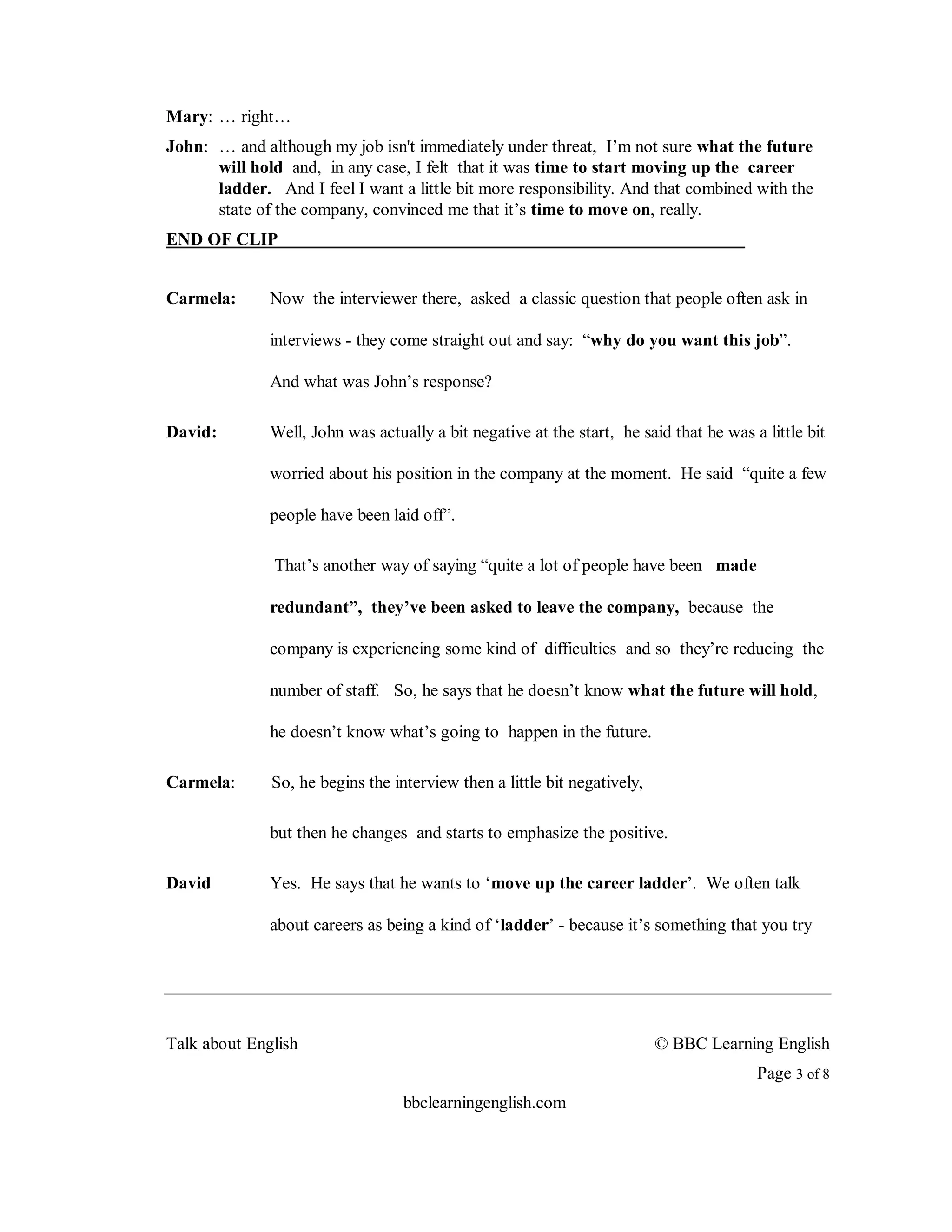 Mary: … right…
John: … and although my job isn't immediately under threat, I’m not sure what the future
      will hold and, in any case, I felt that it was time to start moving up the career
      ladder. And I feel I want a little bit more responsibility. And that combined with the
      state of the company, convinced me that it’s time to move on, really.
END OF CLIP


Carmela:      Now the interviewer there, asked a classic question that people often ask in

              interviews - they come straight out and say: “why do you want this job”.

              And what was John’s response?

David:        Well, John was actually a bit negative at the start, he said that he was a little bit

              worried about his position in the company at the moment. He said “quite a few

              people have been laid off”.

               That’s another way of saying “quite a lot of people have been made

              redundant”, they’ve been asked to leave the company, because the

              company is experiencing some kind of difficulties and so they’re reducing the

              number of staff. So, he says that he doesn’t know what the future will hold,

              he doesn’t know what’s going to happen in the future.

Carmela:      So, he begins the interview then a little bit negatively,

              but then he changes and starts to emphasize the positive.

David         Yes. He says that he wants to ‘move up the career ladder’. We often talk

              about careers as being a kind of ‘ladder’ - because it’s something that you try




Talk about English                                                        © BBC Learning English
                                                                                        Page 3 of 8
                                  bbclearningenglish.com
 