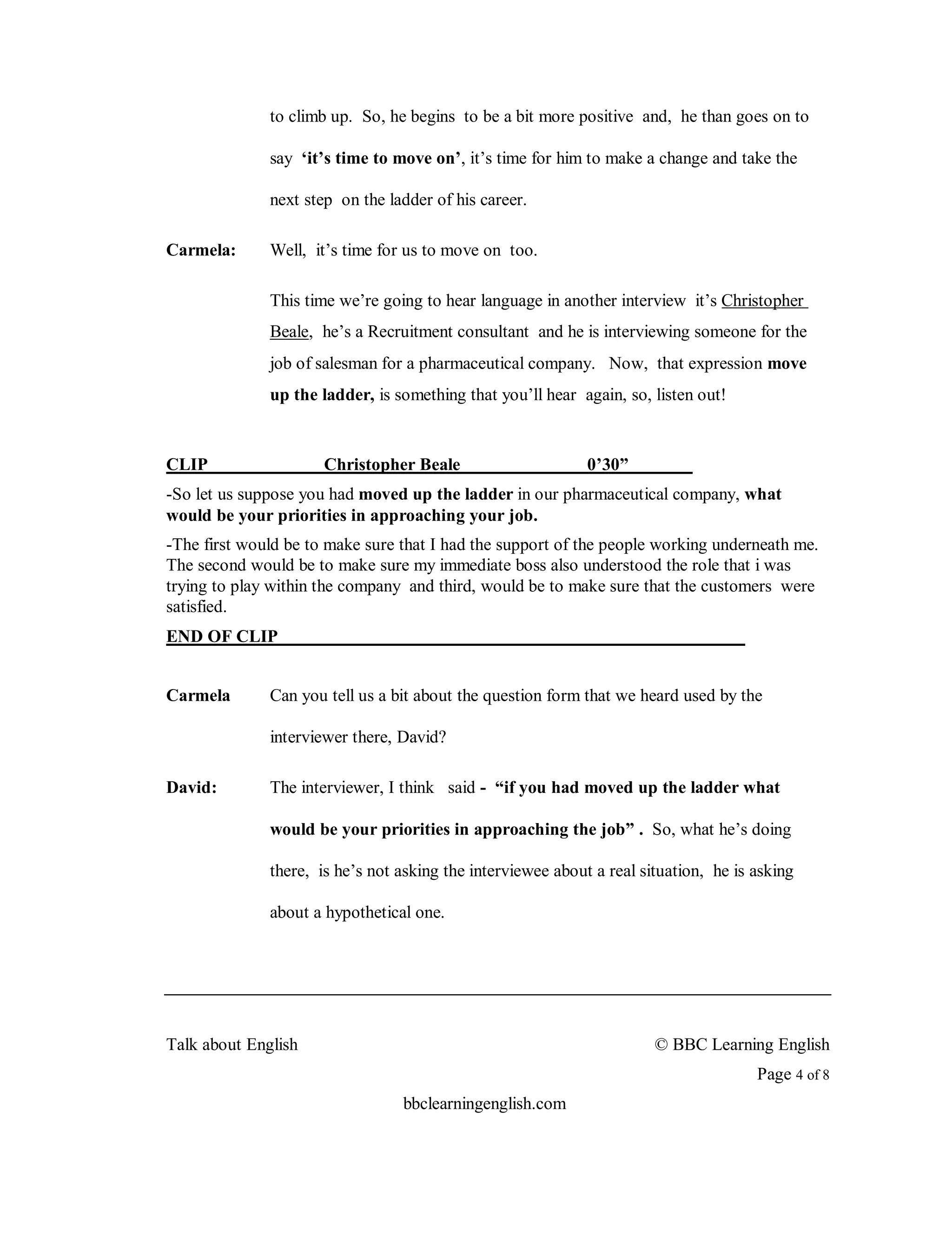 to climb up. So, he begins to be a bit more positive and, he than goes on to

              say ‘it’s time to move on’, it’s time for him to make a change and take the

              next step on the ladder of his career.

Carmela:      Well, it’s time for us to move on too.

              This time we’re going to hear language in another interview it’s Christopher
              Beale, he’s a Recruitment consultant and he is interviewing someone for the
              job of salesman for a pharmaceutical company. Now, that expression move
              up the ladder, is something that you’ll hear again, so, listen out!


CLIP                  Christopher Beale                      0’30”
-So let us suppose you had moved up the ladder in our pharmaceutical company, what
would be your priorities in approaching your job.
-The first would be to make sure that I had the support of the people working underneath me.
The second would be to make sure my immediate boss also understood the role that i was
trying to play within the company and third, would be to make sure that the customers were
satisfied.
END OF CLIP


Carmela       Can you tell us a bit about the question form that we heard used by the

              interviewer there, David?

David:        The interviewer, I think said - “if you had moved up the ladder what

              would be your priorities in approaching the job” . So, what he’s doing

              there, is he’s not asking the interviewee about a real situation, he is asking

              about a hypothetical one.




Talk about English                                                     © BBC Learning English
                                                                                      Page 4 of 8
                                 bbclearningenglish.com
 