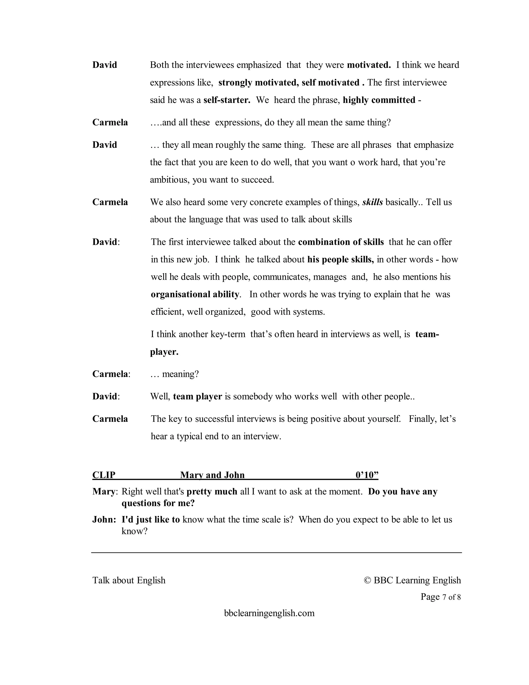 David         Both the interviewees emphasized that they were motivated. I think we heard
              expressions like, strongly motivated, self motivated . The first interviewee
              said he was a self-starter. We heard the phrase, highly committed -

Carmela       ….and all these expressions, do they all mean the same thing?

David         … they all mean roughly the same thing. These are all phrases that emphasize
              the fact that you are keen to do well, that you want o work hard, that you’re
              ambitious, you want to succeed.

Carmela       We also heard some very concrete examples of things, skills basically.. Tell us
              about the language that was used to talk about skills

David:        The first interviewee talked about the combination of skills that he can offer
              in this new job. I think he talked about his people skills, in other words - how
              well he deals with people, communicates, manages and, he also mentions his
              organisational ability. In other words he was trying to explain that he was
              efficient, well organized, good with systems.

              I think another key-term that’s often heard in interviews as well, is team-
              player.

Carmela:      … meaning?

David:        Well, team player is somebody who works well with other people..

Carmela       The key to successful interviews is being positive about yourself. Finally, let’s
              hear a typical end to an interview.


CLIP                    Mary and John                                 0’10”
Mary: Right well that's pretty much all I want to ask at the moment. Do you have any
      questions for me?
John: I'd just like to know what the time scale is? When do you expect to be able to let us
      know?




Talk about English                                                     © BBC Learning English
                                                                                     Page 7 of 8
                                 bbclearningenglish.com
 