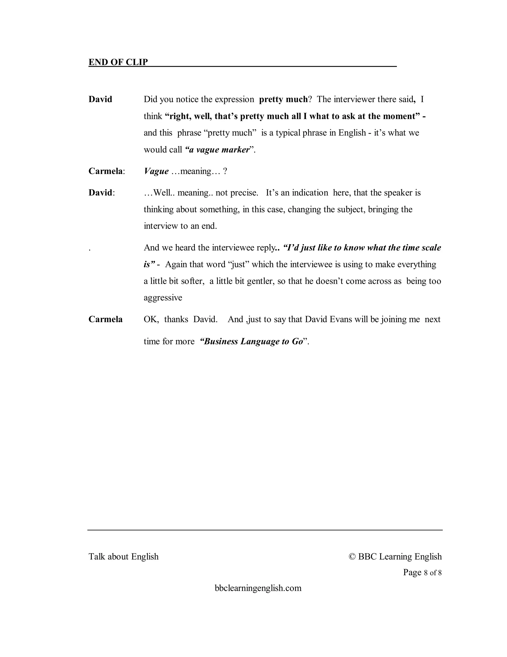 END OF CLIP


David         Did you notice the expression pretty much? The interviewer there said, I
              think “right, well, that’s pretty much all I what to ask at the moment” -
              and this phrase “pretty much” is a typical phrase in English - it’s what we
              would call “a vague marker”.

Carmela:      Vague …meaning… ?

David:        …Well.. meaning.. not precise. It’s an indication here, that the speaker is
              thinking about something, in this case, changing the subject, bringing the
              interview to an end.

.             And we heard the interviewee reply.. “I’d just like to know what the time scale
              is” - Again that word “just” which the interviewee is using to make everything
              a little bit softer, a little bit gentler, so that he doesn’t come across as being too
              aggressive

Carmela       OK, thanks David.       And ,just to say that David Evans will be joining me next

              time for more “Business Language to Go”.




Talk about English                                                       © BBC Learning English
                                                                                         Page 8 of 8
                                  bbclearningenglish.com
 