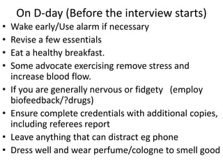 On D-day (Before the interview starts)
• Wake early/Use alarm if necessary
• Revise a few essentials
• Eat a healthy breakfast.
• Some advocate exercising remove stress and
increase blood flow.
• If you are generally nervous or fidgety (employ
biofeedback/?drugs)
• Ensure complete credentials with additional copies,
including referees report
• Leave anything that can distract eg phone
• Dress well and wear perfume/cologne to smell good
 