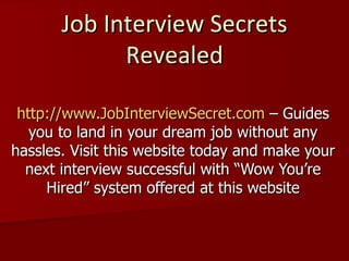 Job Interview Secrets Revealed http://www.JobInterviewSecret.com  – Guides you to land in your dream job without any hassles. Visit this website today and make your next interview successful with “Wow You’re Hired” system offered at this website 