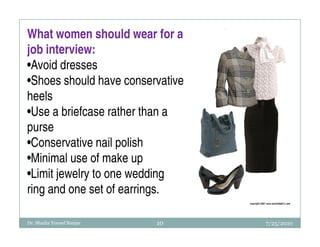 What women should wear for a
job interview:
•Avoid dresses
•Shoes should have conservative
heels
•Use a briefcase rather than a
purse
•Conservative nail polish
•Minimal use of make up
•Limit jewelry to one wedding
ring and one set of earrings.

Dr. Shadia Yousef Banjar   10     7/25/2010
 