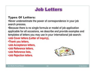 Job Letters
Types Of Letters:
•Never underestimate the power of correspondence in your job
search process.
•Because there is no single formula or model of job application
applicable for all occasions, we describe and provide examples and
templates of letters you may use in your international job search:
•Job Cover letters (Letter of inquiry),
•Thank you letters,
•Job Acceptance letters,
•Job Reference letters,
•Job Reference lists,
•Job Rejection letters.


Dr. Shadia Yousef Banjar         12                          7/25/2010
 