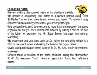 Formatting Notes:
•Never send any photocopied matter or handwritten materials.
•Be precise in addressing your letters to a specific person using ’Dear
Sir/Madam’ when the name is not known and never ‘To whom it may
concern’ which will likely ensure that you never get the job.
•It is acceptable to send your resume to more than one person in the same
organization, but you must inform both officers by adding a ‘cc’ at the end
of the letter; for example, ‘cc. Mr. Steve Brown, Manager, International
Marketing.’
•Be observant and use titles such as Dr., when the recruiting officer is a
PhD or President, when addressing the head of the organization.
•Avoid using abbreviated terms such as P. O., St., Ave., etc in international
addresses.
•Always make a notation of the items enclosed, using the abbreviation
‘Encl’; for example; ‘Encl.: Resume, application form, two reference
letters.’
Dr. Shadia Yousef Banjar              14                             7/25/2010
 