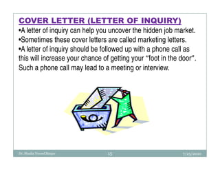 COVER LETTER (LETTER OF INQUIRY)
•A letter of inquiry can help you uncover the hidden job market.
•Sometimes these cover letters are called marketing letters.
•A letter of inquiry should be followed up with a phone call as
this will increase your chance of getting your “foot in the door”.
Such a phone call may lead to a meeting or interview.




Dr. Shadia Yousef Banjar         15                         7/25/2010
 