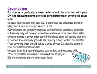Cover Letter
For you as a graduate, a cover letter should be attached with your
CV. The following points are to be considered whilst writing the cover
letter:
•A cover letter is sent with your CV. It can make the difference between
being successful in your job search or not.
•Cover letters are generally not read during the first candidate selection,
but usually they will be read when the candidates have been short listed.
•Always include a cover letter even if the job ad does not specify that one
is needed. Occasionally, job ads also specify a hand written cover letter.
•Your covering letter should not be a copy of your CV. Specify some of
your cover letter achievements.
•A cover letter is a way of showing your writing and reporting skills
•Your cover letter should be customized per employer.
•Do not mention salary in your cover letter.

Dr. Shadia Yousef Banjar             16                             7/25/2010
 