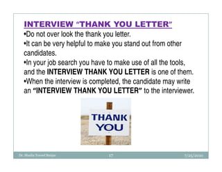 INTERVIEW “THANK YOU LETTER”
   •Do not over look the thank you letter.
   •It can be very helpful to make you stand out from other
   candidates.
   •In your job search you have to make use of all the tools,
   and the INTERVIEW THANK YOU LETTER is one of them.
   •When the interview is completed, the candidate may write
   an “INTERVIEW THANK YOU LETTER” to the interviewer.




Dr. Shadia Yousef Banjar       17                        7/25/2010
 