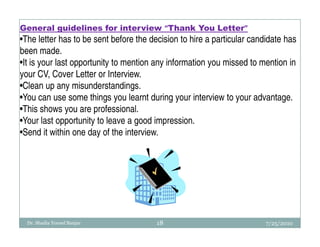 General guidelines for interview “Thank You Letter”
•The letter has to be sent before the decision to hire a particular candidate has
been made.
•It is your last opportunity to mention any information you missed to mention in
your CV, Cover Letter or Interview.
•Clean up any misunderstandings.
•You can use some things you learnt during your interview to your advantage.
•This shows you are professional.
•Your last opportunity to leave a good impression.
•Send it within one day of the interview.




  Dr. Shadia Yousef Banjar              18                              7/25/2010
 