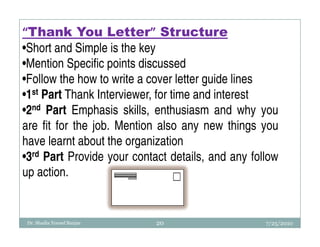 “Thank You Letter” Structure
•Short and Simple is the key
•Mention Specific points discussed
•Follow the how to write a cover letter guide lines
•1st Part Thank Interviewer, for time and interest
•2nd Part Emphasis skills, enthusiasm and why you
are fit for the job. Mention also any new things you
have learnt about the organization
•3rd Part Provide your contact details, and any follow
up action.


 Dr. Shadia Yousef Banjar   20                     7/25/2010
 