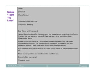 [Date]

Sample         [Address]
“Thank         [Phone Number]
You
Letter”
Letter”        [Employer’s Name and Title]
               [Employer’s Address]


               Dear [Name of HR manager],
               I would like to thank you for the opportunity you have given me for an interview for the
               [Position title and reverence number]. I have learned a lot of new thinks about
               [Organization Name]
               This vacancy is right for me as I am qualified and experienced to fulfill the duties
               required by the position. The [info you learnt during your interview] is also very
               interesting because I [have experience qualification in info you learnt]
               If you need any more information on my career history please do not hesitate to contact
               me.
               Thank you for your time and look forward to hear from you.
               Sincerely, [Sign your name]
               [Type your name]


Dr. Shadia Yousef Banjar                                  21                                              7/25/2010
 