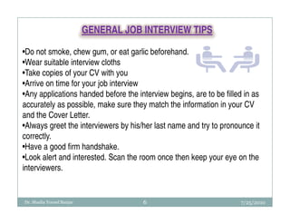 GENERAL JOB INTERVIEW TIPS

•Do not smoke, chew gum, or eat garlic beforehand.
•Wear suitable interview cloths
•Take copies of your CV with you
•Arrive on time for your job interview
•Any applications handed before the interview begins, are to be filled in as
accurately as possible, make sure they match the information in your CV
and the Cover Letter.
•Always greet the interviewers by his/her last name and try to pronounce it
correctly.
•Have a good firm handshake.
•Look alert and interested. Scan the room once then keep your eye on the
interviewers.


Dr. Shadia Yousef Banjar               6                              7/25/2010
 