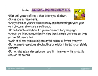 Cont…   GENERAL JOB INTERVIEW TIPS

•Wait until you are offered a chair before you sit down.
•Stress your achievements.
•Always conduct yourself professionally and if something beyond your
control occurs, show a sense of humor.
•Be enthusiastic and show it in your replies and body language.
•Answer the interview question by more than a simple yes or no but try to
go over 60 second limit.
•Avoid at all cost complaining about your current or former employer
•Do not answer questions about politics or religion if the job is completely
unrelated.
•Do not raise salary discussions on your first interview – this is usually
done on the second.



Dr. Shadia Yousef Banjar              7                               7/25/2010
 