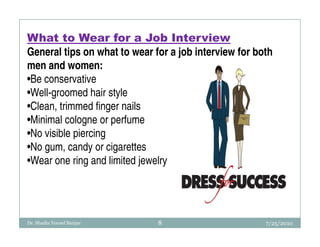 What to Wear for a Job Interview
General tips on what to wear for a job interview for both
men and women:
•Be conservative
•Well-groomed hair style
•Clean, trimmed finger nails
•Minimal cologne or perfume
•No visible piercing
•No gum, candy or cigarettes
•Wear one ring and limited jewelry




Dr. Shadia Yousef Banjar      8                        7/25/2010
 