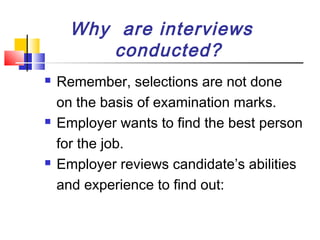 Why are interviews
conducted?






Remember, selections are not done
on the basis of examination marks.
Employer wants to find the best person
for the job.
Employer reviews candidate’s abilities
and experience to find out:

 
