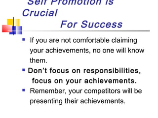 Self Promotion is
Crucial
For Success






If you are not comfortable claiming
your achievements, no one will know
them.
Don’t focus on responsibilities,
focus on your achievements.
Remember, your competitors will be
presenting their achievements.

 