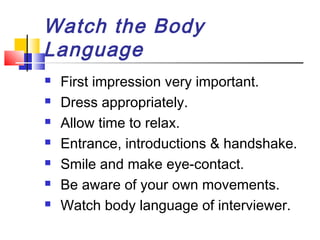 Watch the Body
Language








First impression very important.
Dress appropriately.
Allow time to relax.
Entrance, introductions & handshake.
Smile and make eye-contact.
Be aware of your own movements.
Watch body language of interviewer.

 
