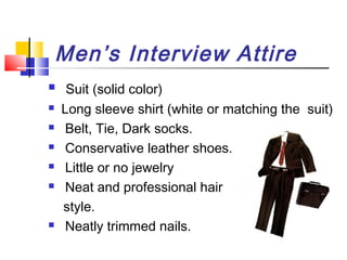 Men’s Interview Attire









Suit (solid color)
Long sleeve shirt (white or matching the suit)
Belt, Tie, Dark socks.
Conservative leather shoes.
Little or no jewelry
Neat and professional hair
style.
Neatly trimmed nails.

 