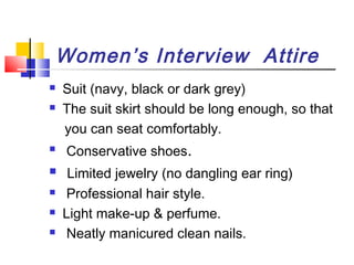 Women’s Interview Attire










Suit (navy, black or dark grey)
The suit skirt should be long enough, so that
you can seat comfortably.
Conservative shoes.
Limited jewelry (no dangling ear ring)
Professional hair style.
Light make-up & perfume.
Neatly manicured clean nails.

 