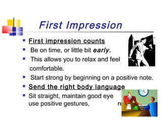 First Impression








First impression counts
Be on time, or little bit early.
This allows you to relax and feel
comfortable.
Start strong by beginning on a positive note.
Send the right body language
Sit straight, maintain good eye
contact,
use positive gestures,
relax.

 